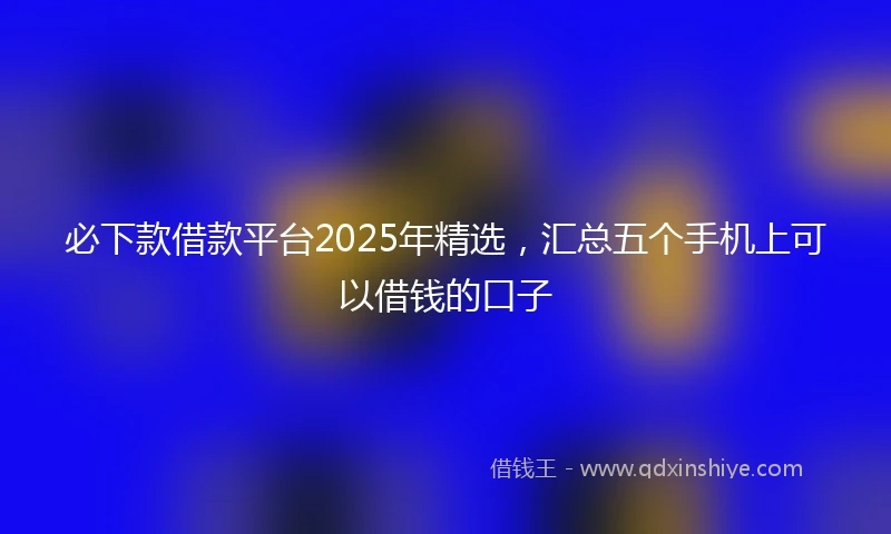 必下款借款平台2025年精选，汇总五个手机上可以借钱的口子