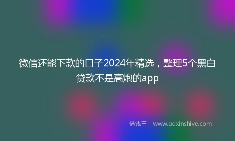 微信还能下款的口子2024年精选，整理5个黑白贷款不是高炮的app
