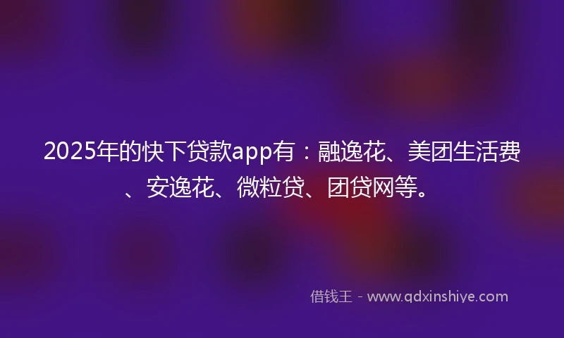 2025年的快下贷款app有：融逸花、美团生活费、安逸花、微粒贷、团贷网等。