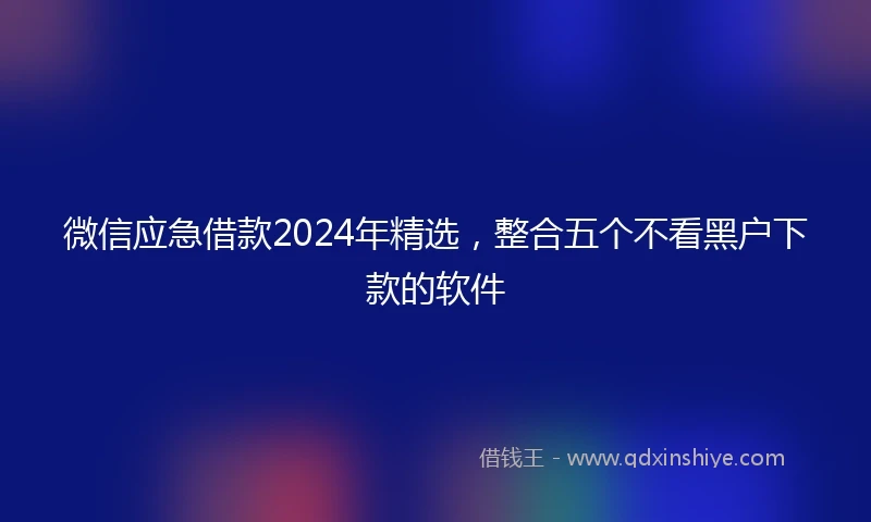 微信应急借款2024年精选，整合五个不看黑户下款的软件