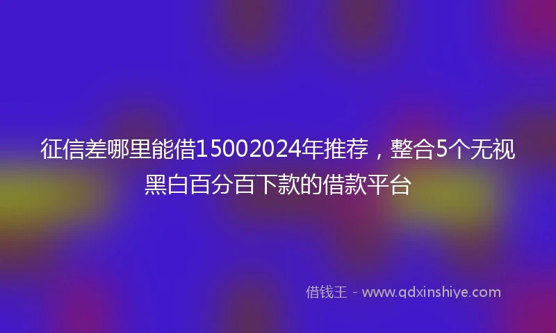 征信差哪里能借15002024年推荐，整合5个无视黑白百分百下款的借款平台