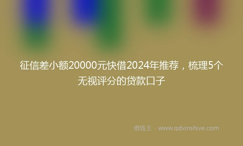 征信差小额20000元快借2024年推荐，梳理5个无视评分的贷款口子