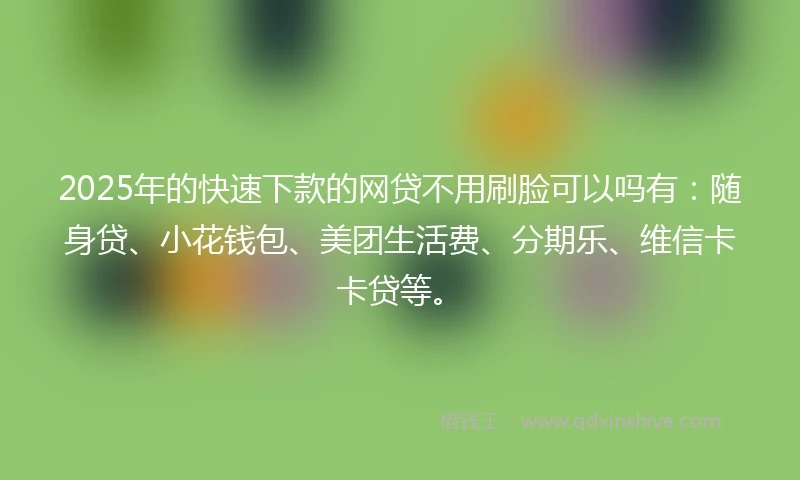 2025年的快速下款的网贷不用刷脸可以吗有：随身贷、小花钱包、美团生活费、分期乐、维信卡卡贷等。