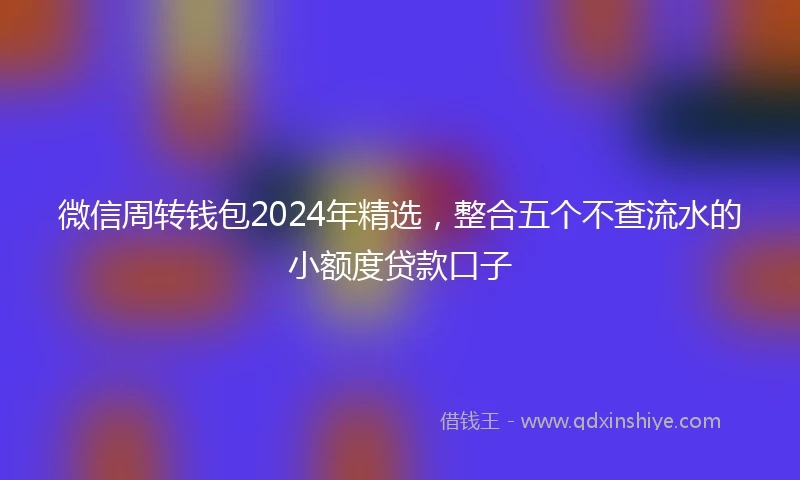 微信周转钱包2024年精选，整合五个不查流水的小额度贷款口子