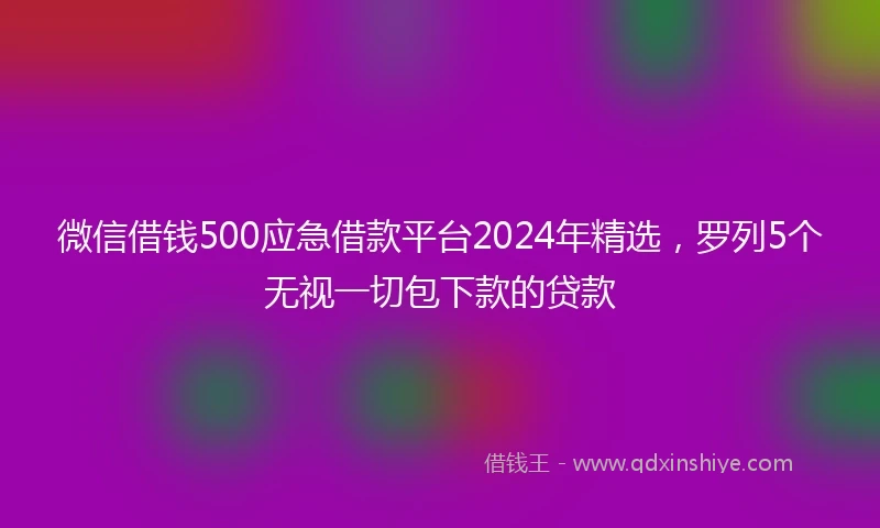 微信借钱500应急借款平台2024年精选，罗列5个无视一切包下款的贷款
