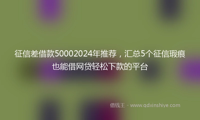 征信差借款50002024年推荐，汇总5个征信瑕疵也能借网贷轻松下款的平台