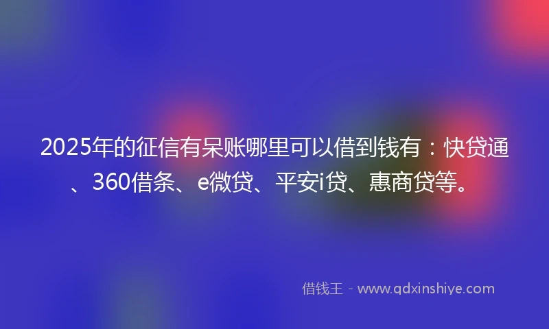 2025年的征信有呆账哪里可以借到钱有：快贷通、360借条、e微贷、平安i贷、惠商贷等。