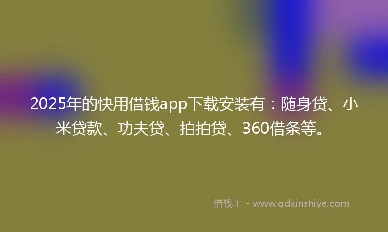2025年的快用借钱app下载安装有：随身贷、小米贷款、功夫贷、拍拍贷、360借条等。
