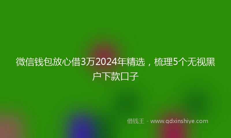微信钱包放心借3万2024年精选,梳理5个无视黑户下款口子