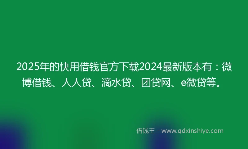 2025年的快用借钱官方下载2024最新版本有：微博借钱、人人贷、滴水贷、团贷网、e微贷等。
