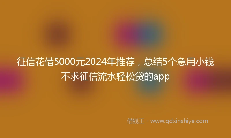 征信花借5000元2024年推荐，总结5个急用小钱不求征信流水轻松贷的app