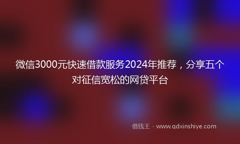 微信3000元快速借款服务2024年推荐，分享五个对征信宽松的网贷平台