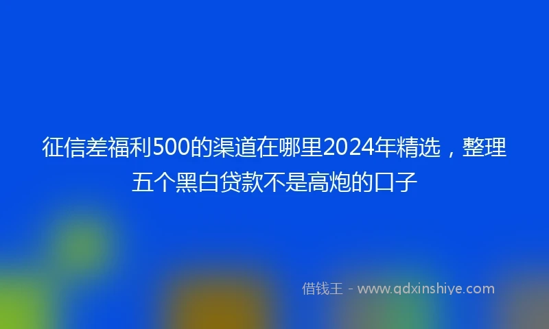 征信差福利500的渠道在哪里2024年精选，整理五个黑白贷款不是高炮的口子
