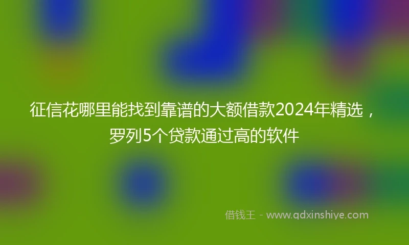 征信花哪里能找到靠谱的大额借款2024年精选，罗列5个贷款通过高的软件
