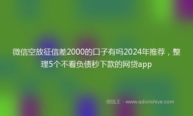 微信空放征信差2000的口子有吗2024年推荐，整理5个不看负债秒下款的网贷app
