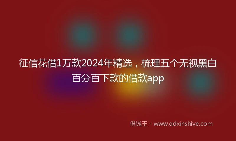 征信花借1万款2024年精选，梳理五个无视黑白百分百下款的借款app