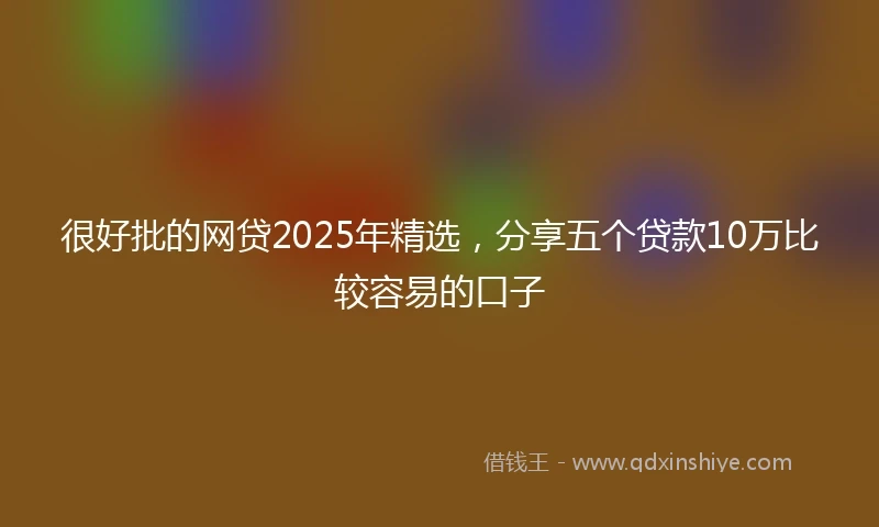 很好批的网贷2025年精选，分享五个贷款10万比较容易的口子