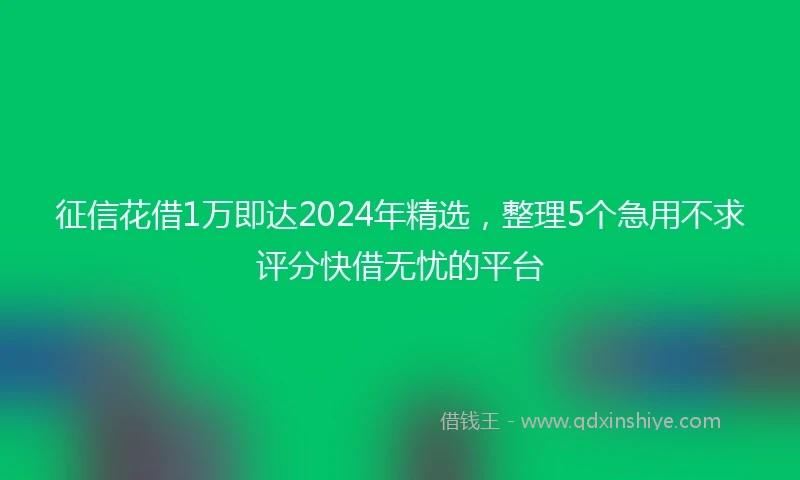 征信花借1万即达2024年精选，整理5个急用不求评分快借无忧的平台