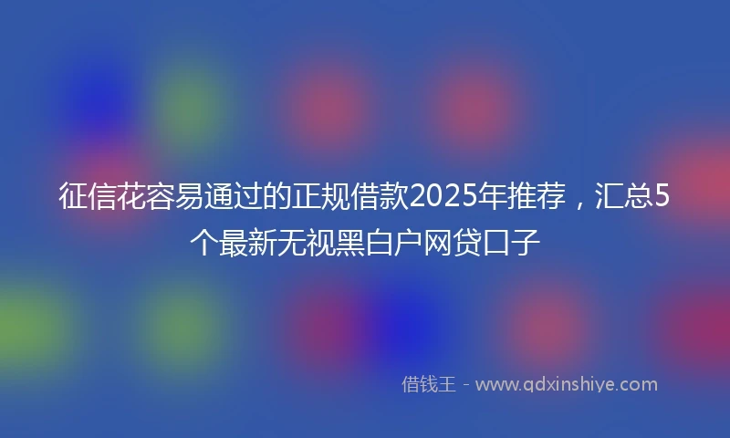征信花容易通过的正规借款2025年推荐，汇总5个最新无视黑白户网贷口子