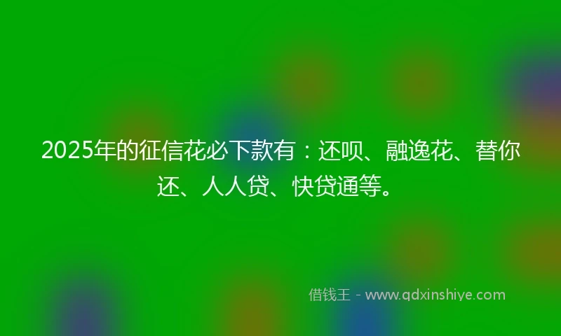 2025年的征信花必下款有：还呗、融逸花、替你还、人人贷、快贷通等。