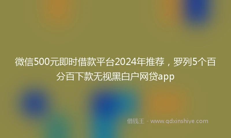 微信500元即时借款平台2024年推荐，罗列5个百分百下款无视黑白户网贷app