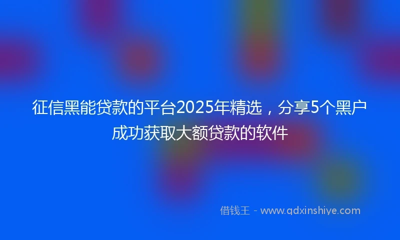 征信黑能贷款的平台2025年精选，分享5个黑户成功获取大额贷款的软件