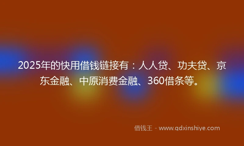 2025年的快用借钱链接有：人人贷、功夫贷、京东金融、中原消费金融、360借条等。