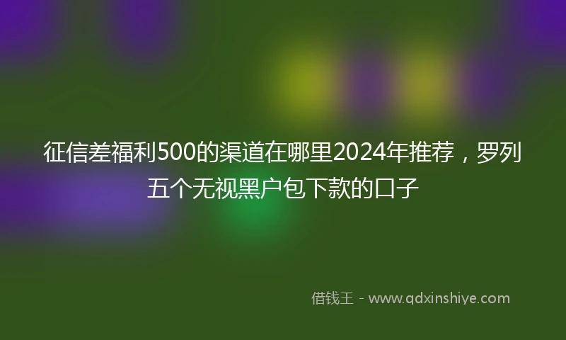 征信差福利500的渠道在哪里2024年推荐，罗列五个无视黑户包下款的口子