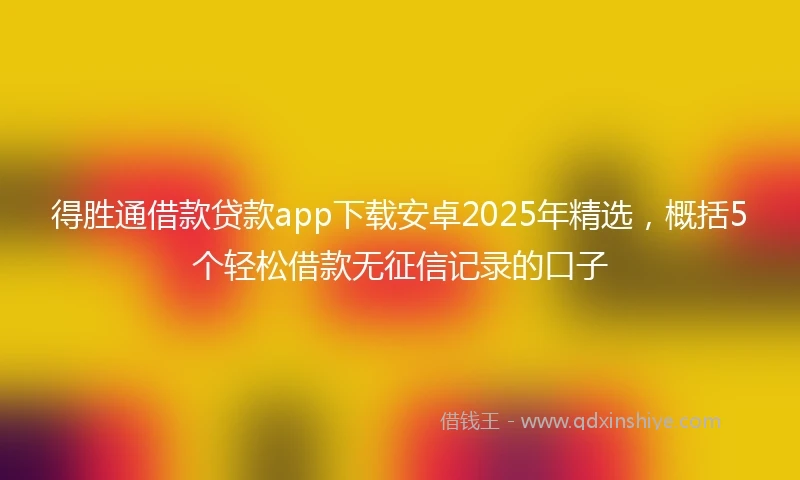 得胜通借款贷款app下载安卓2025年精选，概括5个轻松借款无征信记录的口子