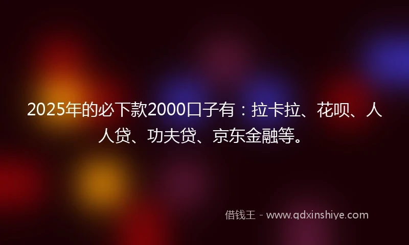 2025年的必下款2000口子有：拉卡拉、花呗、人人贷、功夫贷、京东金融等。