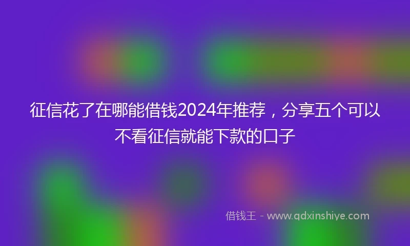征信花了在哪能借钱2024年推荐，分享五个可以不看征信就能下款的口子