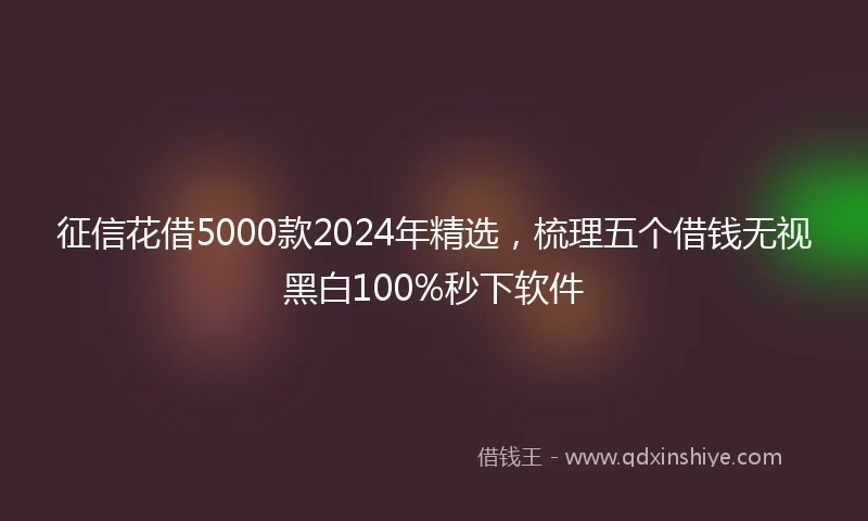 征信花借5000款2024年精选，梳理五个借钱无视黑白100%秒下软件