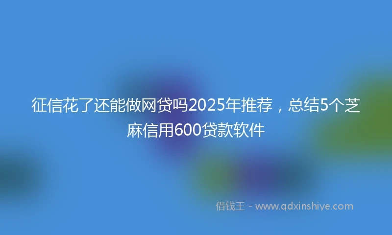 征信花了还能做网贷吗2025年推荐，总结5个芝麻信用600贷款软件
