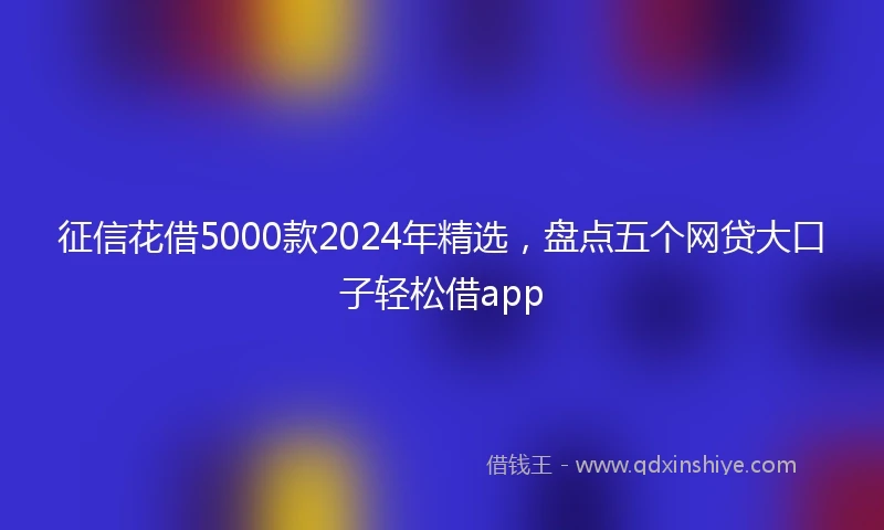 征信花借5000款2024年精选，盘点五个网贷大口子轻松借app