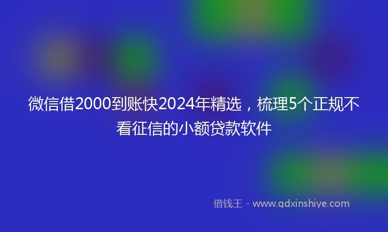 微信借2000到账快2024年精选，梳理5个正规不看征信的小额贷款软件