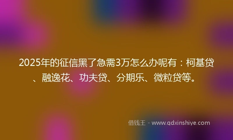 2025年的征信黑了急需3万怎么办呢有：柯基贷、融逸花、功夫贷、分期乐、微粒贷等。