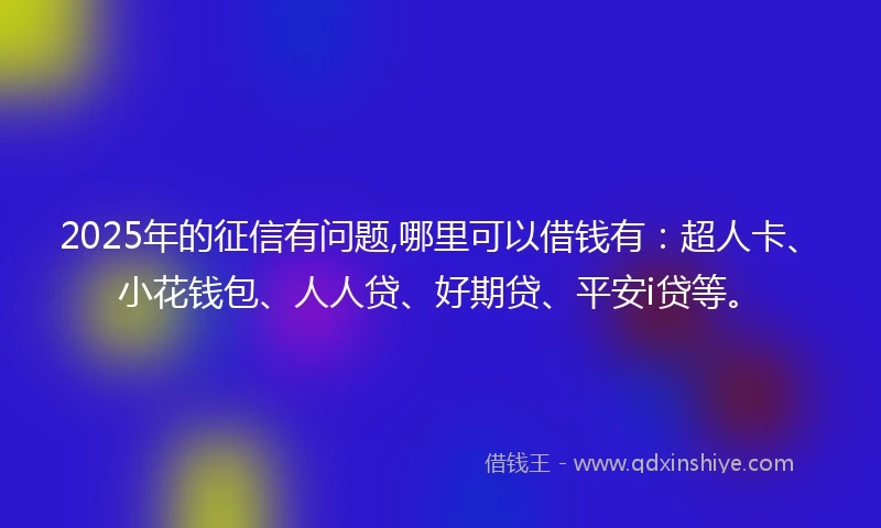 2025年的征信有问题,哪里可以借钱有：超人卡、小花钱包、人人贷、好期贷、平安i贷等。