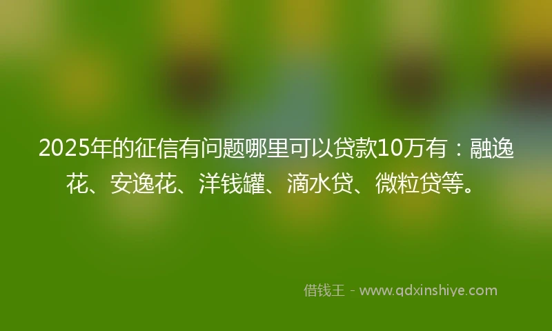 2025年的征信有问题哪里可以贷款10万有：融逸花、安逸花、洋钱罐、滴水贷、微粒贷等。