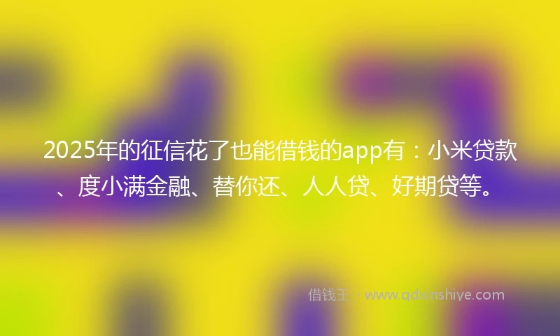 2025年的征信花了也能借钱的app有：小米贷款、度小满金融、替你还、人人贷、好期贷等。