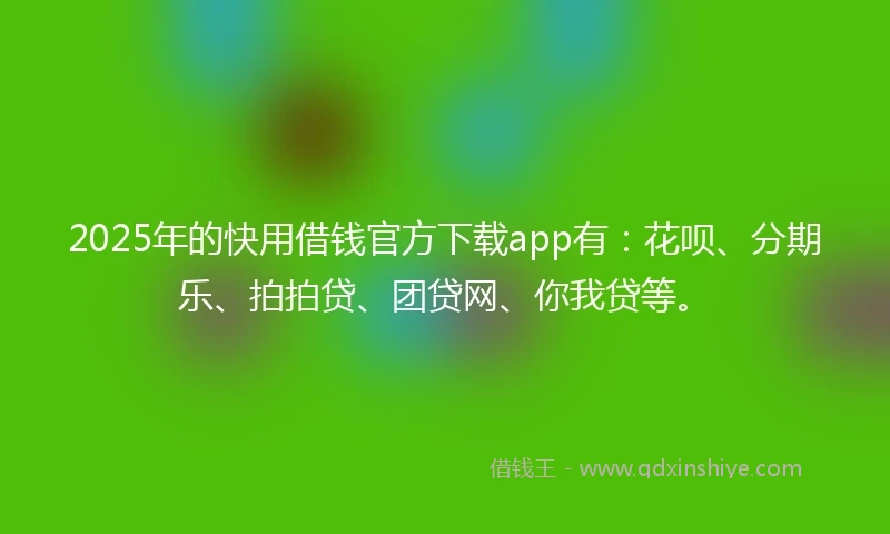 2025年的快用借钱官方下载app有：花呗、分期乐、拍拍贷、团贷网、你我贷等。