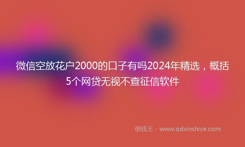 微信空放花户2000的口子有吗2024年精选，概括5个网贷无视不查征信软件