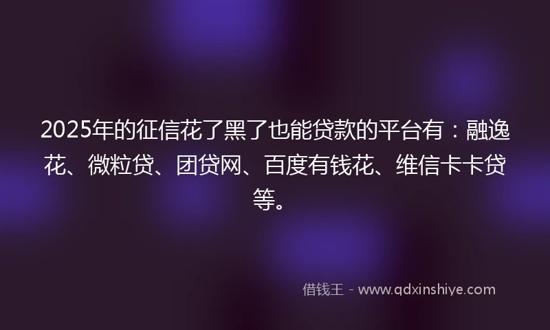 2025年的征信花了黑了也能贷款的平台有：融逸花、微粒贷、团贷网、百度有钱花、维信卡卡贷等。