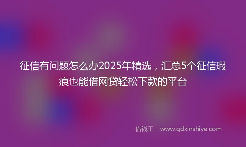 征信有问题怎么办2025年精选，汇总5个征信瑕疵也能借网贷轻松下款的平台