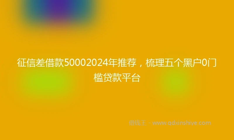 征信差借款50002024年推荐，梳理五个黑户0门槛贷款平台