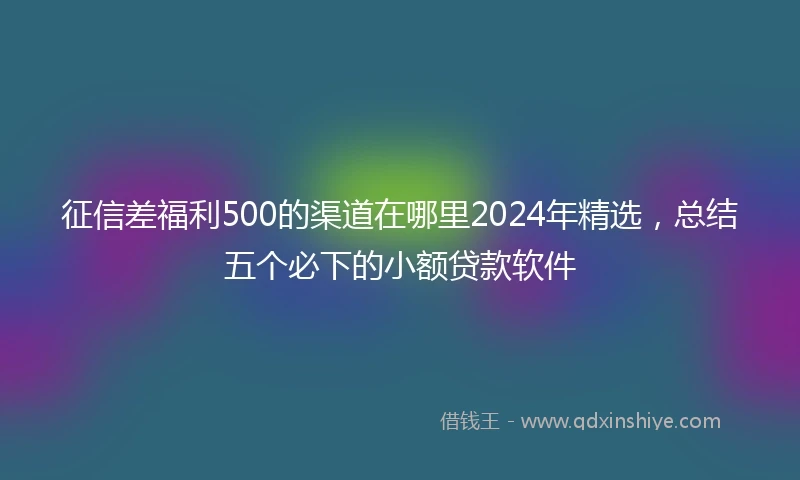 征信差福利500的渠道在哪里2024年精选，总结五个必下的小额贷款软件