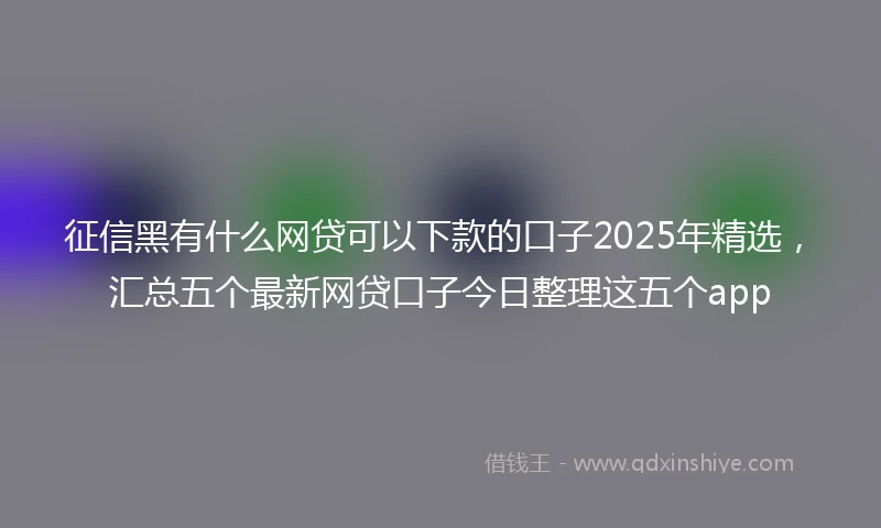征信黑有什么网贷可以下款的口子2025年精选，汇总五个最新网贷口子今日整理这五个app