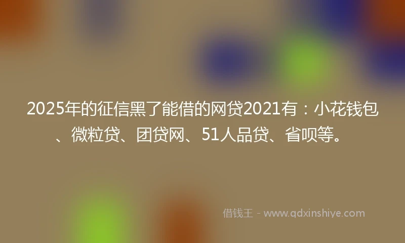 2025年的征信黑了能借的网贷2021有：小花钱包、微粒贷、团贷网、51人品贷、省呗等。