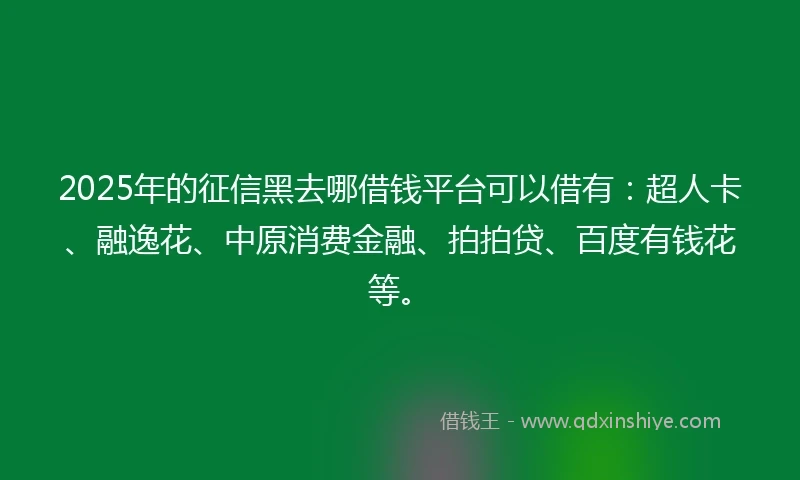 2025年的征信黑去哪借钱平台可以借有：超人卡、融逸花、中原消费金融、拍拍贷、百度有钱花等。