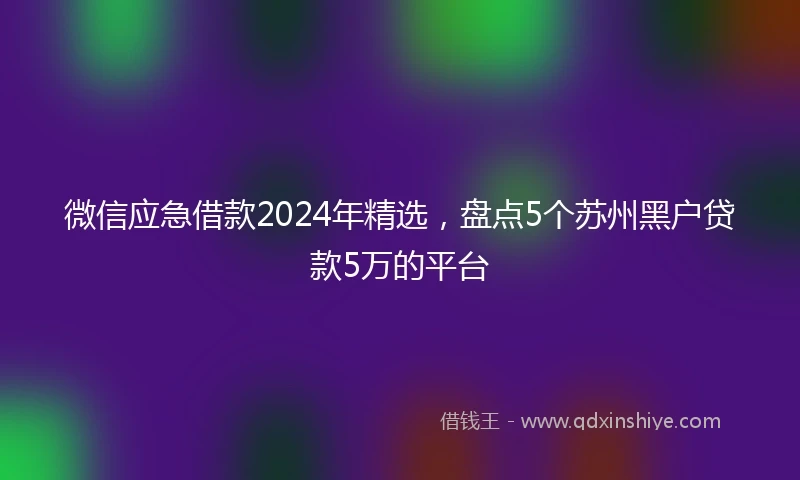 微信应急借款2024年精选，盘点5个苏州黑户贷款5万的平台