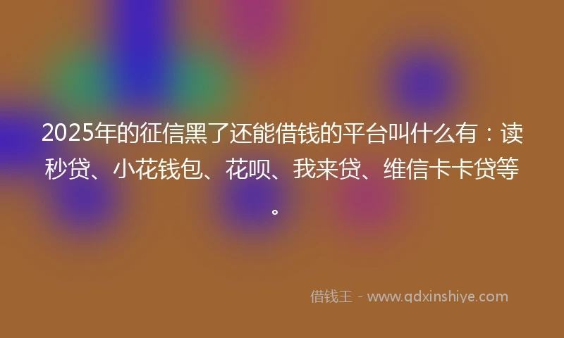 2025年的征信黑了还能借钱的平台叫什么有：读秒贷、小花钱包、花呗、我来贷、维信卡卡贷等。